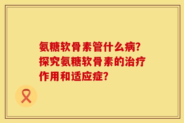 氨糖软骨素管什么?探究氨糖软骨素的作用和适应症? 氨糖软骨素管什么?探究氨糖软骨素的作用和适应症?