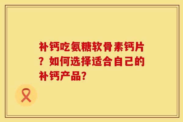 补钙吃氨糖软骨素钙片?如何选择适合自己的补钙产品? 补钙吃氨糖软骨素钙片?如何选择适合自己的补钙产品?