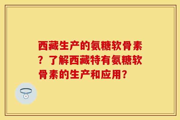 西藏生产的氨糖软骨素?了解西藏特有氨糖软骨素的生产和应用? 西藏生产的氨糖软骨素?了解西藏特有氨糖软骨素的生产和应用?