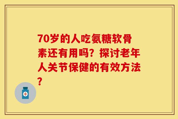 70岁的人吃氨糖软骨素还有用吗？探讨老年人关节保健的有效方法？