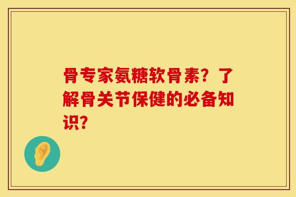 骨专家氨糖软骨素？了解骨关节保健的必备知识？