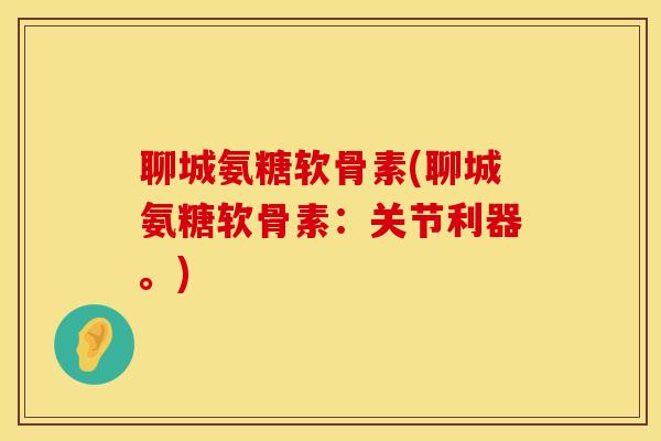 聊城氨糖软骨素(聊城氨糖软骨素：关节利器。)
