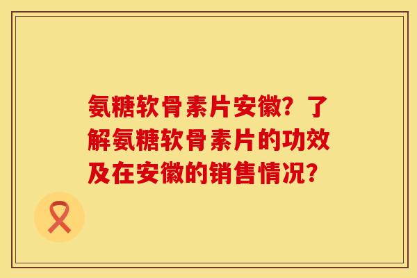 氨糖软骨素片安徽？了解氨糖软骨素片的功效及在安徽的销售情况？