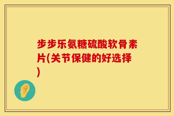 步步乐氨糖硫酸软骨素片(关节保健的好选择)
