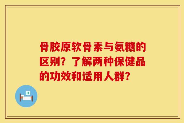 骨胶原软骨素与氨糖的区别？了解两种保健品的功效和适用人群？