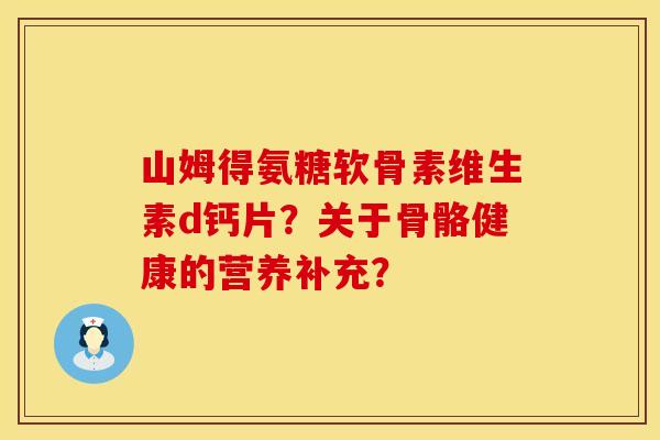 山姆得氨糖软骨素维生素d钙片？关于骨骼健康的营养补充？