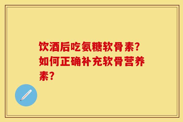 饮酒后吃氨糖软骨素？如何正确补充软骨营养素？