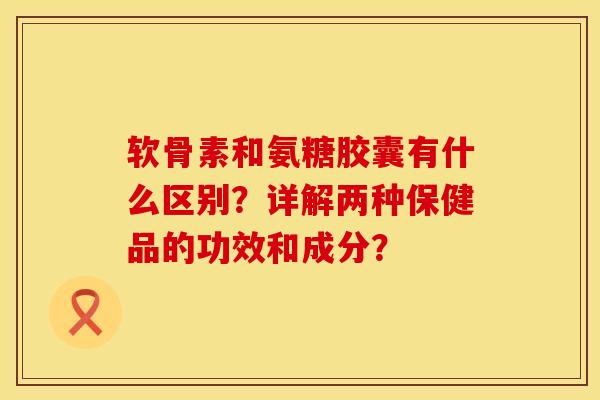 软骨素和氨糖胶囊有什么区别？详解两种保健品的功效和成分？