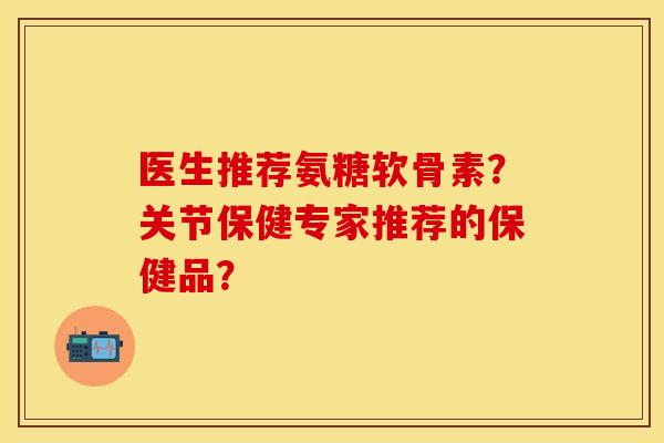 医生推荐氨糖软骨素？关节保健专家推荐的保健品？