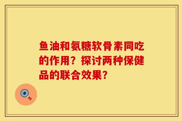 鱼油和氨糖软骨素同吃的作用？探讨两种保健品的联合效果？