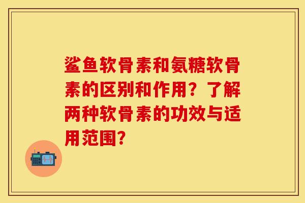 鲨鱼软骨素和氨糖软骨素的区别和作用?了解两种软骨素的功效与适用范围? 鲨鱼软骨素和氨糖软骨素的区别和作用?了解两种软骨素的功效与适用范围?