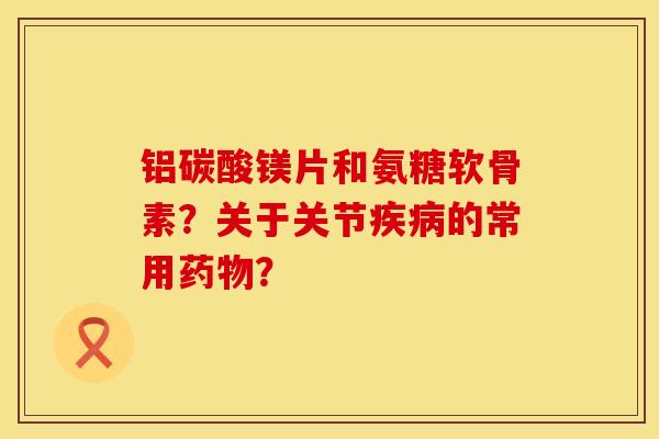 铝碳酸镁片和氨糖软骨素？关于关节疾病的常用药物？