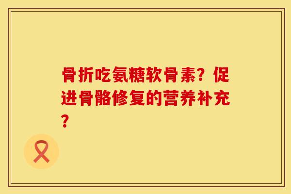 骨折吃氨糖软骨素？促进骨骼修复的营养补充？