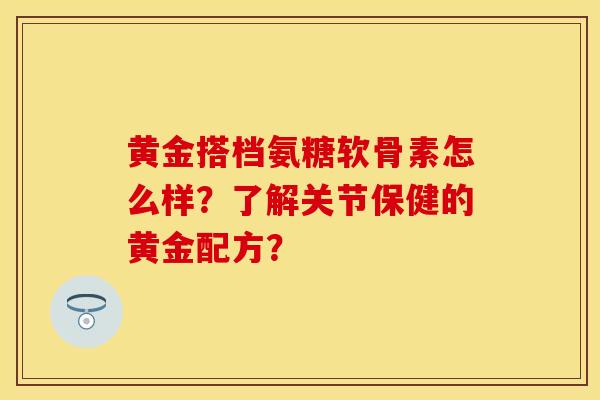 黄金搭档氨糖软骨素怎么样?了解关节保健的黄金配方? 黄金搭档氨糖软骨素怎么样?了解关节保健的黄金配方?