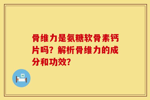 骨维力是氨糖软骨素钙片吗?解析骨维力的成分和功效? 骨维力是氨糖软骨素钙片吗?解析骨维力的成分和功效?