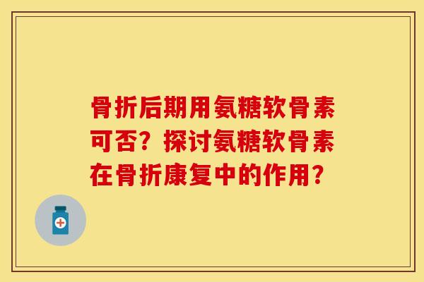 骨折后期用氨糖软骨素可否？探讨氨糖软骨素在骨折康复中的作用？