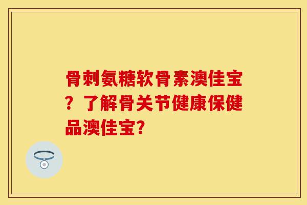 氨糖软骨素澳佳宝？了解骨关节健康保健品澳佳宝？