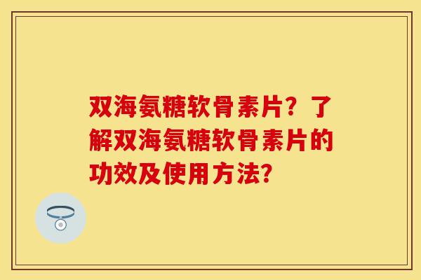 双海氨糖软骨素片？了解双海氨糖软骨素片的功效及使用方法？