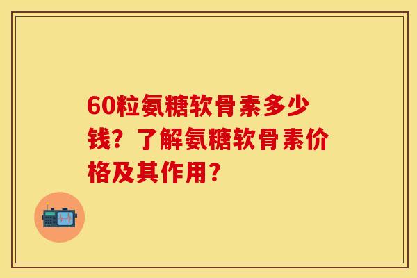 60粒氨糖软骨素多少钱？了解氨糖软骨素价格及其作用？