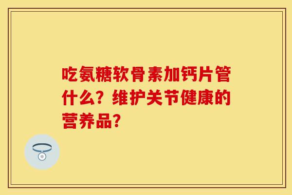 吃氨糖软骨素加钙片管什么？维护关节健康的营养品？