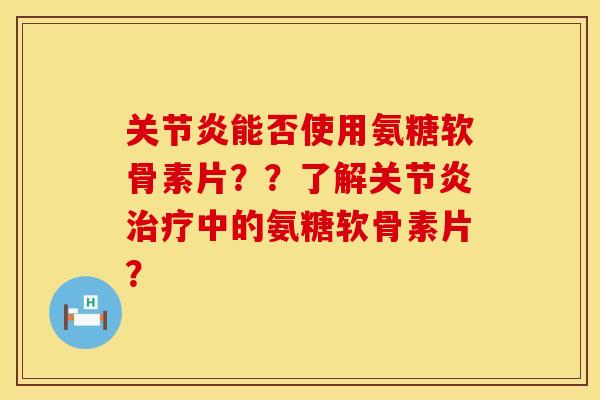 关节炎能否使用氨糖软骨素片？？了解关节炎治疗中的氨糖软骨素片？