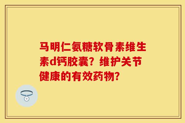 马明仁氨糖软骨素维生素d钙胶囊？维护关节健康的有效？