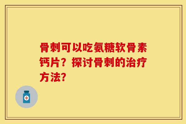 骨刺可以吃氨糖软骨素钙片？探讨骨刺的治疗方法？