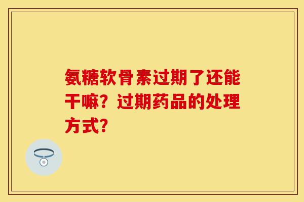 氨糖软骨素过期了还能干嘛？过期药品的处理方式？