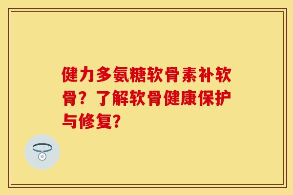 健力多氨糖软骨素补软骨？了解软骨健康保护与修复？