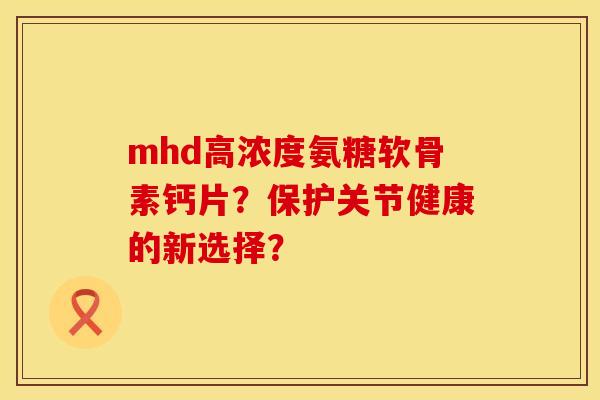 mhd高浓度氨糖软骨素钙片？保护关节健康的新选择？