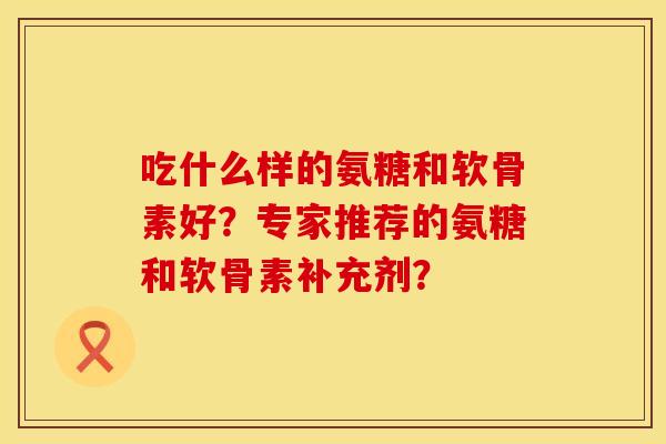 吃什么样的氨糖和软骨素好？专家推荐的氨糖和软骨素补充剂？