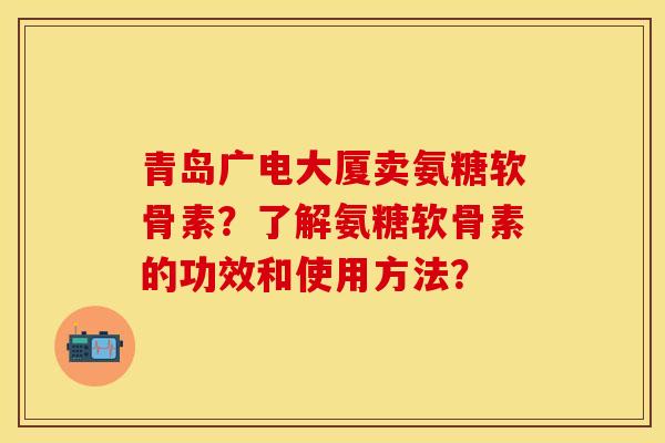 青岛广电大厦卖氨糖软骨素？了解氨糖软骨素的功效和使用方法？
