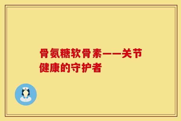 骨氨糖软骨素——关节健康的守护者