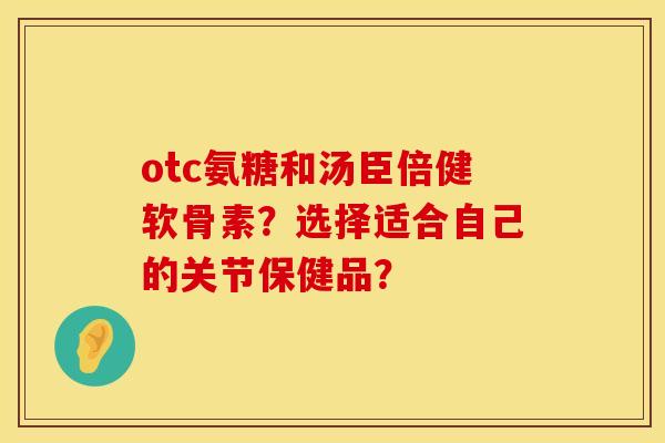 otc氨糖和汤臣倍健软骨素？选择适合自己的关节保健品？