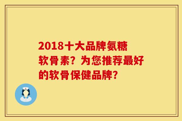 2018十大品牌氨糖软骨素?为您推荐好的软骨保健品牌? 2018十大品牌氨糖软骨素?为您推荐好的软骨保健品牌?