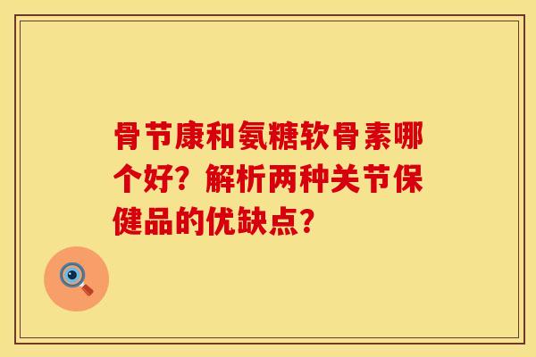 骨节康和氨糖软骨素哪个好？解析两种关节保健品的优缺点？