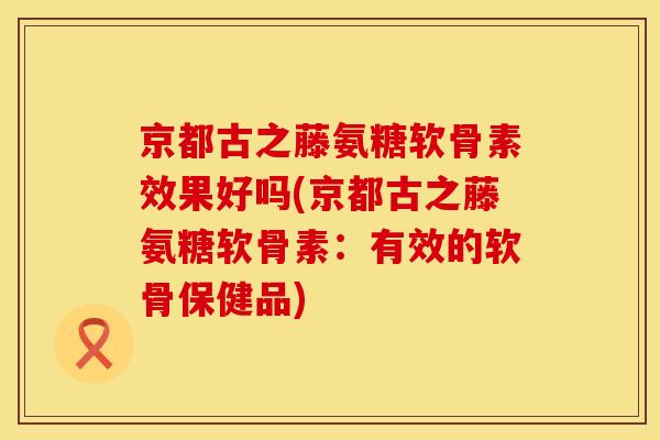 京都古之藤氨糖软骨素效果好吗(京都古之藤氨糖软骨素:有效的软骨保健品) 京都古之藤氨糖软骨素效果好吗(京都古之藤氨糖软骨素:有效的软骨保健品)