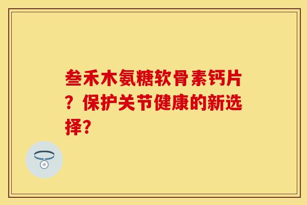 叁禾木氨糖软骨素钙片?保护关节健康的新选择? 叁禾木氨糖软骨素钙片?保护关节健康的新选择?