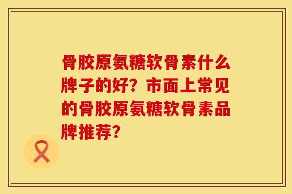 骨胶原氨糖软骨素什么牌子的好?市面上常见的骨胶原氨糖软骨素品牌推荐? 骨胶原氨糖软骨素什么牌子的好?市面上常见的骨胶原氨糖软骨素品牌推荐?
