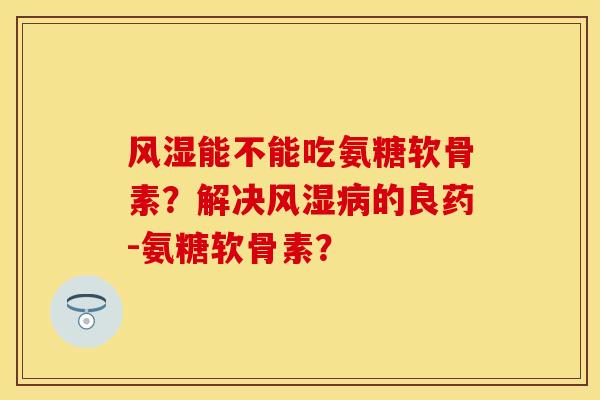 风湿能不能吃氨糖软骨素？解决风湿病的良药-氨糖软骨素？