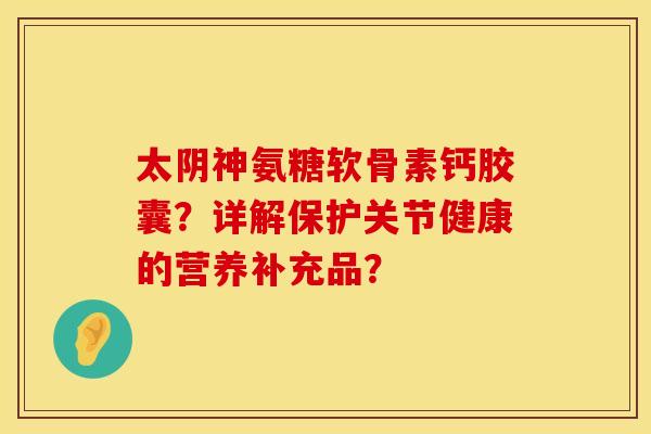 太阴神氨糖软骨素钙胶囊？详解保护关节健康的营养补充品？