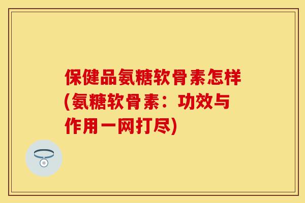 保健品氨糖软骨素怎样(氨糖软骨素：功效与作用一网打尽)