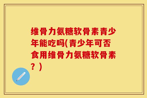 维骨力氨糖软骨素青少年能吃吗(青少年可否食用维骨力氨糖软骨素？)