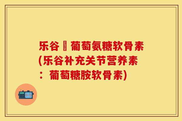 乐谷補葡萄氨糖软骨素(乐谷补充关节营养素：葡萄糖胺软骨素)