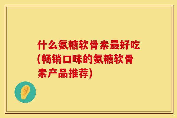 什么氨糖软骨素最好吃(畅销口味的氨糖软骨素产品推荐)
