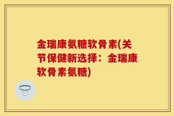 金瑞康氨糖软骨素(关节保健新选择：金瑞康软骨素氨糖)