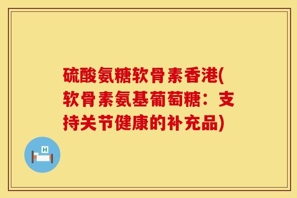硫酸氨糖软骨素香港(软骨素氨基葡萄糖：支持关节健康的补充品)