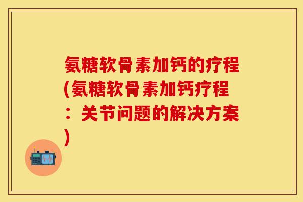 氨糖软骨素加钙的疗程(氨糖软骨素加钙疗程：关节问题的解决方案)