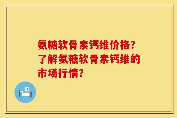 氨糖软骨素钙维价格？了解氨糖软骨素钙维的市场行情？