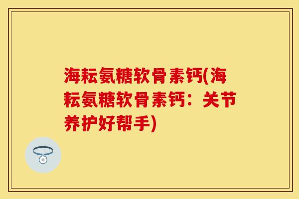 海耘氨糖软骨素钙(海耘氨糖软骨素钙：关节养护好帮手)